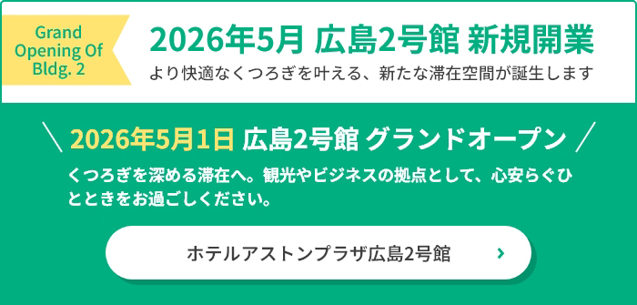 2026年5月 広島2号館 新規開業 より快適なくつろぎを叶える、新たな滞在空間が誕生します 2026年5月1日 広島2号館 グランドオープン くつろぎを深める滞在へ。観光やビジネスの拠点として、心安らぐひとときをお過ごしください。
