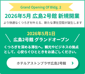 2026年5月 広島2号館 新規開業 より快適なくつろぎを叶える、新たな滞在空間が誕生します 2026年5月1日 広島2号館 グランドオープン くつろぎを深める滞在へ。観光やビジネスの拠点として、心安らぐひとときをお過ごしください。